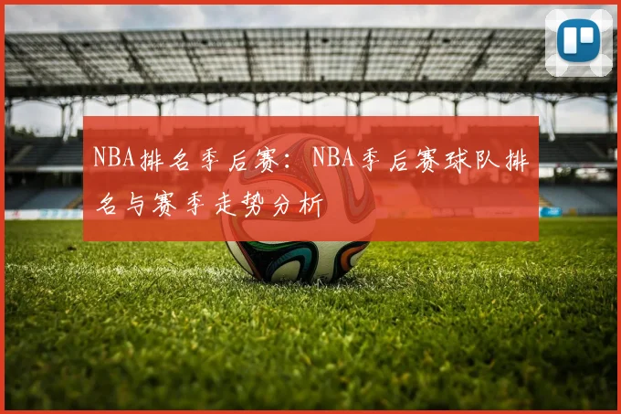 NBA排名季后赛:NBA季后赛球队排名与赛季走势分析