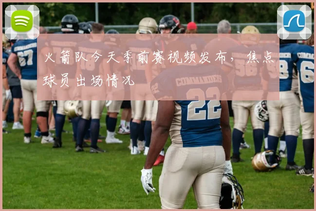 火箭队今天季前赛视频发布，焦点球员出场情况