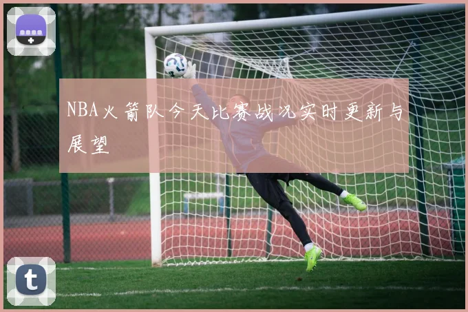 NBA火箭队今天比赛战况实时更新与展望