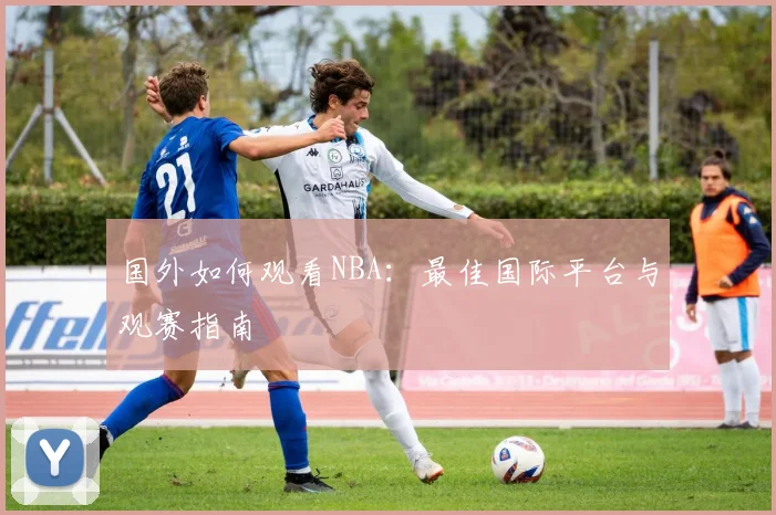 国外如何观看NBA：最佳国际平台与观赛指南